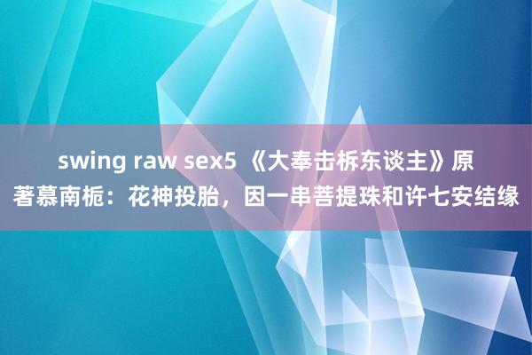 swing raw sex5 《大奉击柝东谈主》原著慕南栀：花神投胎，因一串菩提珠和许七安结缘