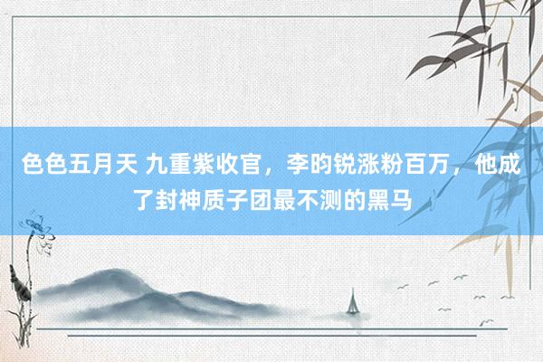 色色五月天 九重紫收官，李昀锐涨粉百万，他成了封神质子团最不测的黑马