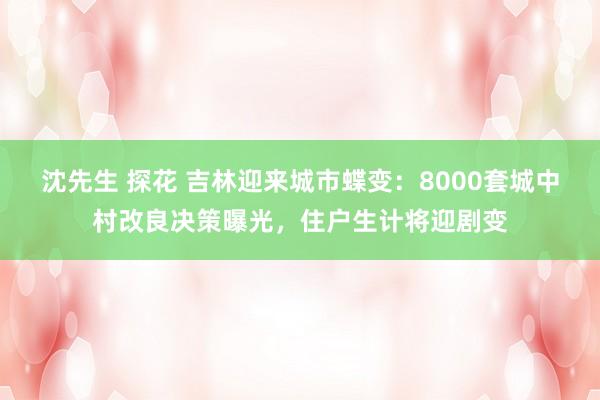 沈先生 探花 吉林迎来城市蝶变：8000套城中村改良决策曝光，住户生计将迎剧变