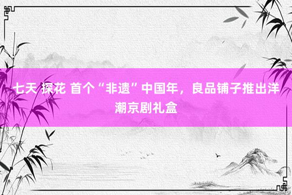 七天 探花 首个“非遗”中国年，良品铺子推出洋潮京剧礼盒