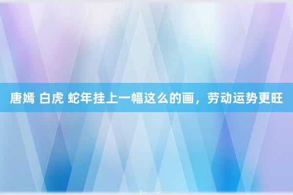 唐嫣 白虎 蛇年挂上一幅这么的画，劳动运势更旺