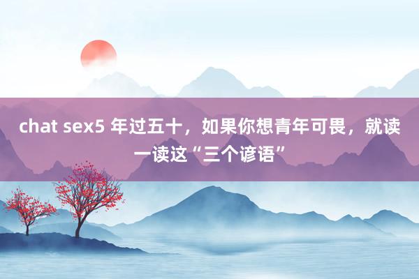 chat sex5 年过五十，如果你想青年可畏，就读一读这“三个谚语”