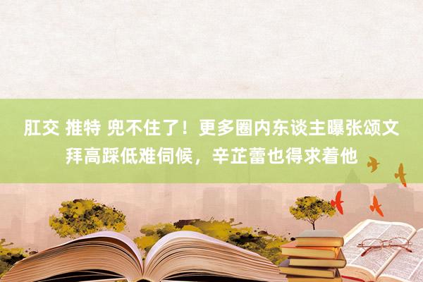 肛交 推特 兜不住了！更多圈内东谈主曝张颂文拜高踩低难伺候，辛芷蕾也得求着他