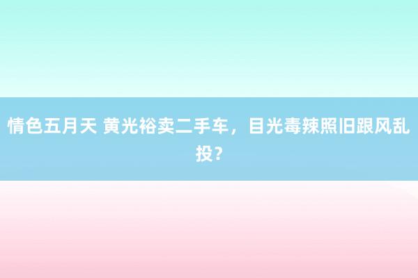 情色五月天 黄光裕卖二手车，目光毒辣照旧跟风乱投？