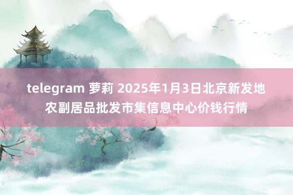 telegram 萝莉 2025年1月3日北京新发地农副居品批发市集信息中心价钱行情