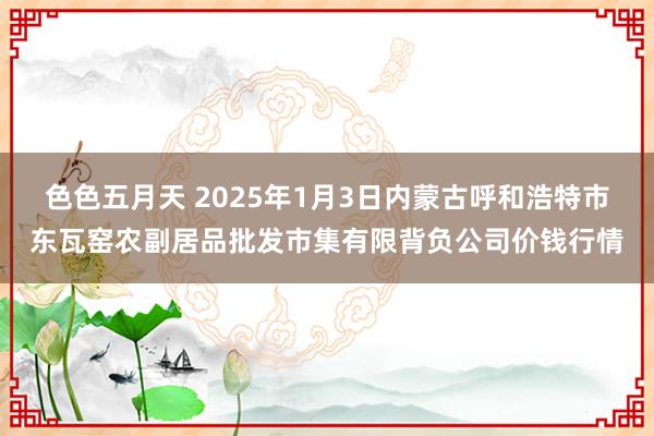 色色五月天 2025年1月3日内蒙古呼和浩特市东瓦窑农副居品批发市集有限背负公司价钱行情