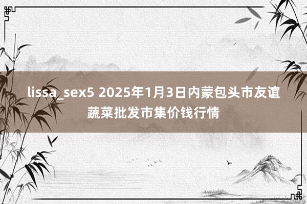 lissa_sex5 2025年1月3日内蒙包头市友谊蔬菜批发市集价钱行情