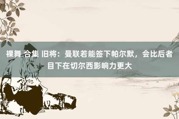 裸舞 合集 旧将：曼联若能签下帕尔默，会比后者目下在切尔西影响力更大