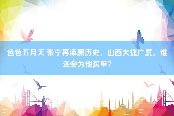 色色五月天 张宁再添黑历史，山西大捷广厦，谁还会为他买单？