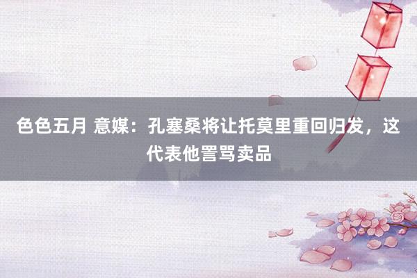 色色五月 意媒：孔塞桑将让托莫里重回归发，这代表他詈骂卖品