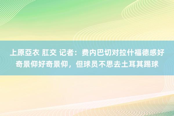 上原亞衣 肛交 记者：费内巴切对拉什福德感好奇景仰好奇景仰，但球员不思去土耳其踢球