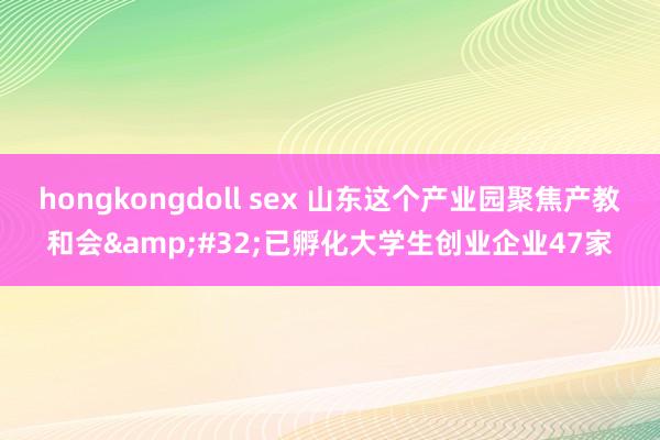 hongkongdoll sex 山东这个产业园聚焦产教和会&#32;已孵化大学生创业企业47家