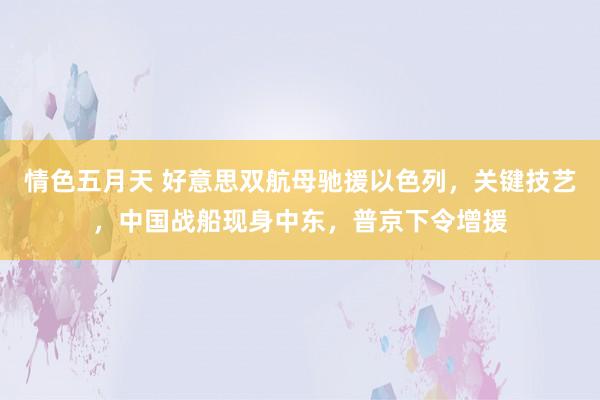 情色五月天 好意思双航母驰援以色列，关键技艺，中国战船现身中东，普京下令增援