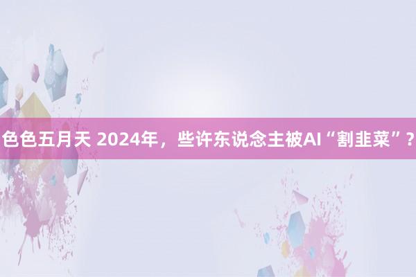 色色五月天 2024年，些许东说念主被AI“割韭菜”？