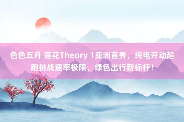 色色五月 莲花Theory 1亚洲首秀，纯电开动超跑挑战速率极限，绿色出行新标杆！