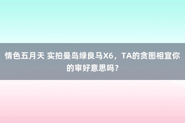 情色五月天 实拍曼岛绿良马X6，TA的贪图相宜你的审好意思吗？