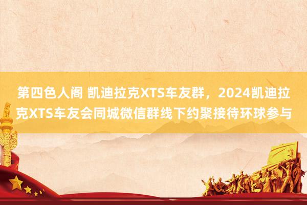 第四色人阁 凯迪拉克XTS车友群，2024凯迪拉克XTS车友会同城微信群线下约聚接待环球参与