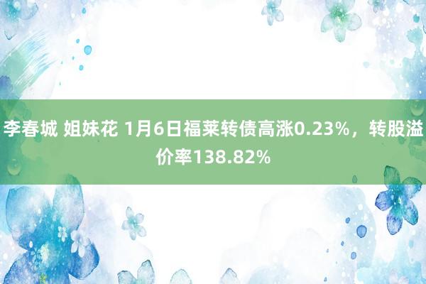 李春城 姐妹花 1月6日福莱转债高涨0.23%，转股溢价率138.82%