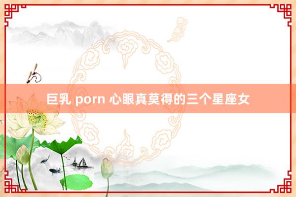 巨乳 porn 心眼真莫得的三个星座女