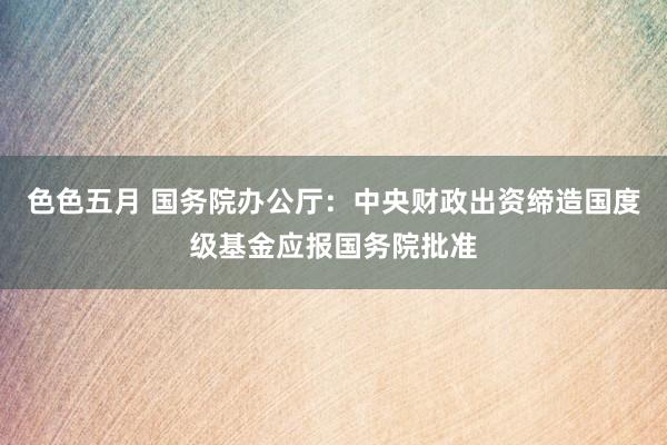 色色五月 国务院办公厅：中央财政出资缔造国度级基金应报国务院批准