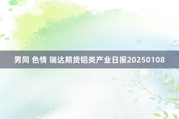 男同 色情 瑞达期货铝类产业日报20250108