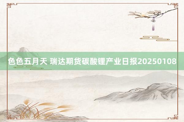 色色五月天 瑞达期货碳酸锂产业日报20250108