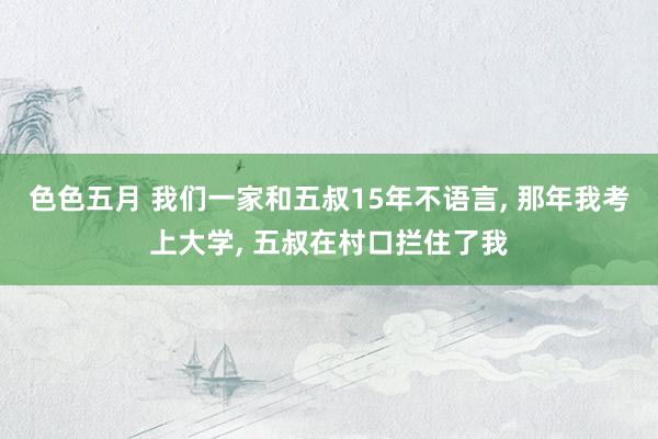 色色五月 我们一家和五叔15年不语言， 那年我考上大学， 五叔在村口拦住了我