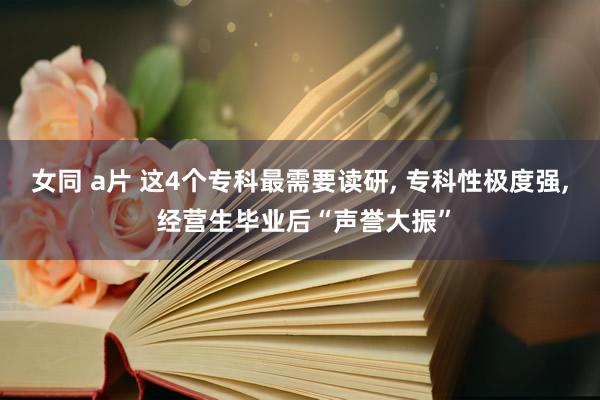 女同 a片 这4个专科最需要读研， 专科性极度强， 经营生毕业后“声誉大振”