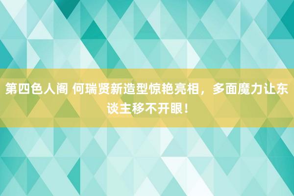 第四色人阁 何瑞贤新造型惊艳亮相，多面魔力让东谈主移不开眼！