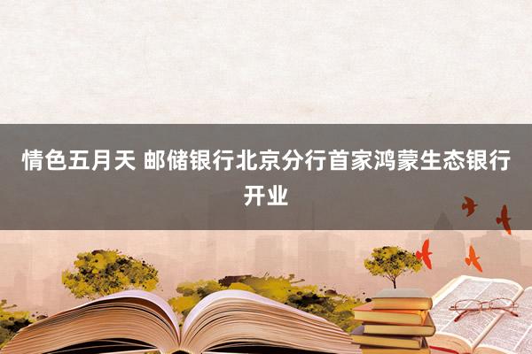 情色五月天 邮储银行北京分行首家鸿蒙生态银行开业