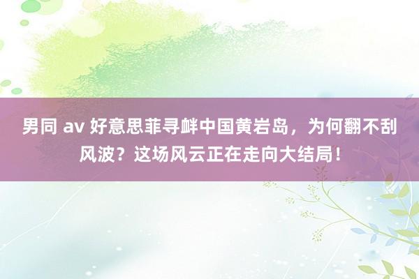 男同 av 好意思菲寻衅中国黄岩岛，为何翻不刮风波？这场风云正在走向大结局！