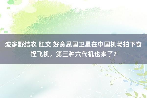 波多野结衣 肛交 好意思国卫星在中国机场拍下奇怪飞机，第三种六代机也来了？