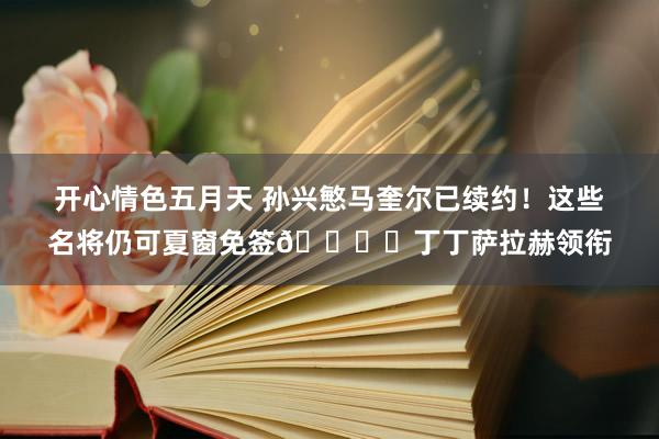 开心情色五月天 孙兴慜马奎尔已续约！这些名将仍可夏窗免签👇️丁丁萨拉赫领衔