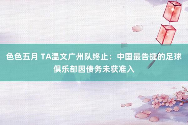 色色五月 TA温文广州队终止：中国最告捷的足球俱乐部因债务未获准入