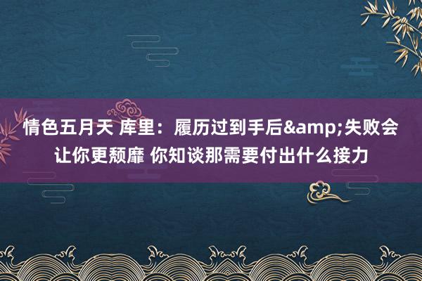 情色五月天 库里：履历过到手后&失败会让你更颓靡 你知谈那需要付出什么接力