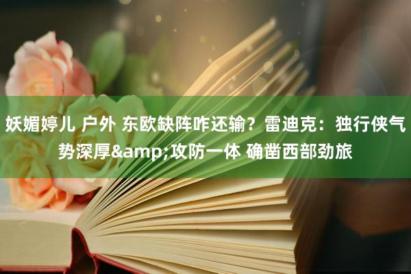 妖媚婷儿 户外 东欧缺阵咋还输？雷迪克：独行侠气势深厚&攻防一体 确凿西部劲旅