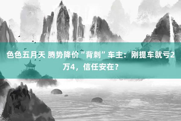 色色五月天 腾势降价“背刺”车主：刚提车就亏2万4，信任安在？