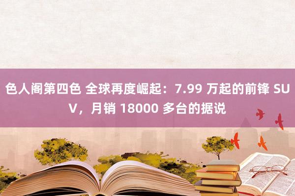 色人阁第四色 全球再度崛起：7.99 万起的前锋 SUV，月销 18000 多台的据说