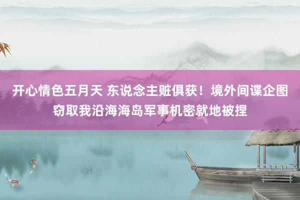 开心情色五月天 东说念主赃俱获！境外间谍企图窃取我沿海海岛军事机密就地被捏