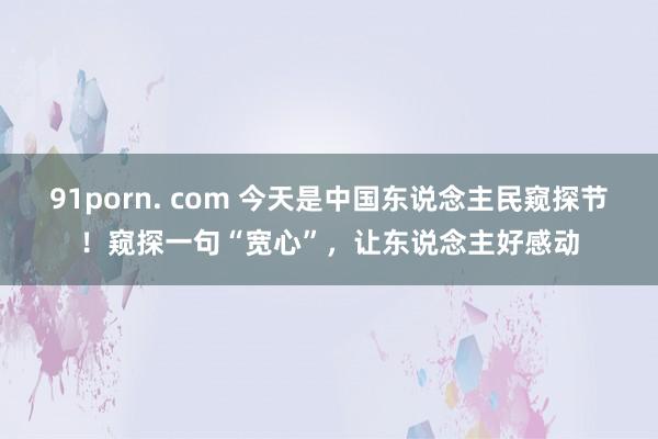 91porn. com 今天是中国东说念主民窥探节！窥探一句“宽心”，让东说念主好感动