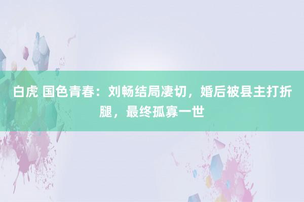 白虎 国色青春：刘畅结局凄切，婚后被县主打折腿，最终孤寡一世