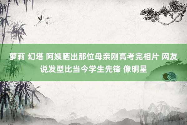 萝莉 幻塔 阿姨晒出那位母亲刚高考完相片 网友说发型比当今学生先锋 像明星