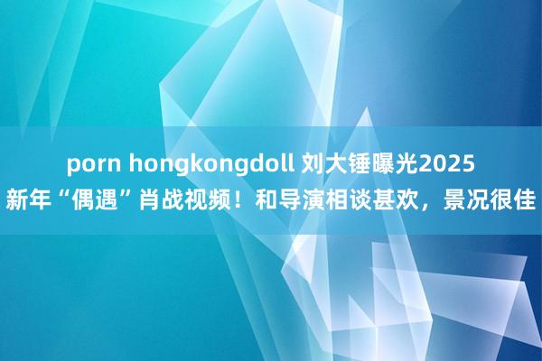 porn hongkongdoll 刘大锤曝光2025新年“偶遇”肖战视频！和导演相谈甚欢，景况很佳