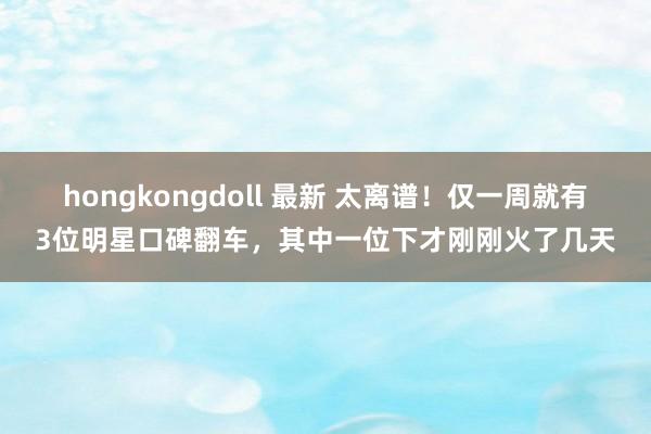 hongkongdoll 最新 太离谱！仅一周就有3位明星口碑翻车，其中一位下才刚刚火了几天