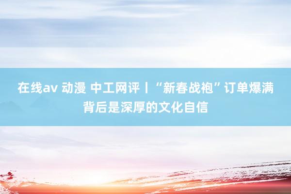 在线av 动漫 中工网评丨“新春战袍”订单爆满背后是深厚的文化自信