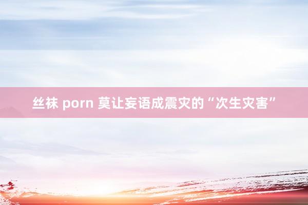 丝袜 porn 莫让妄语成震灾的“次生灾害”