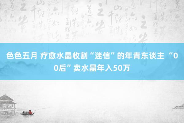 色色五月 疗愈水晶收割“迷信”的年青东谈主 “00后”卖水晶年入50万