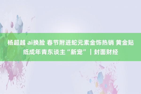 杨超越 ai换脸 春节附进蛇元素金饰热销 黄金贴纸成年青东谈主“新宠”｜封面财经