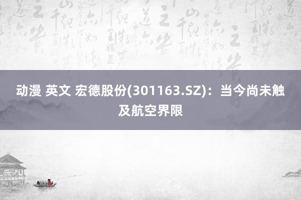 动漫 英文 宏德股份(301163.SZ)：当今尚未触及航空界限