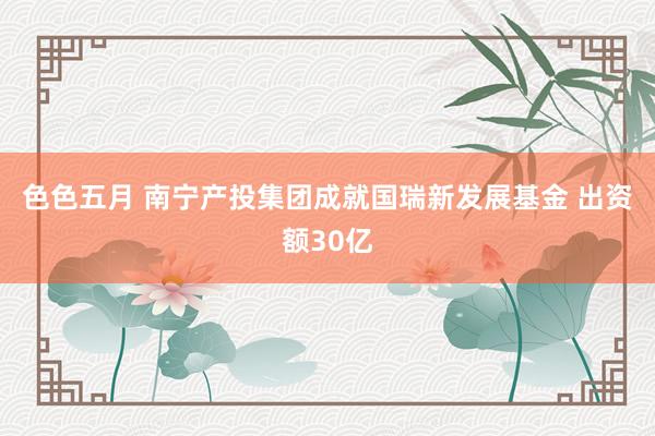 色色五月 南宁产投集团成就国瑞新发展基金 出资额30亿